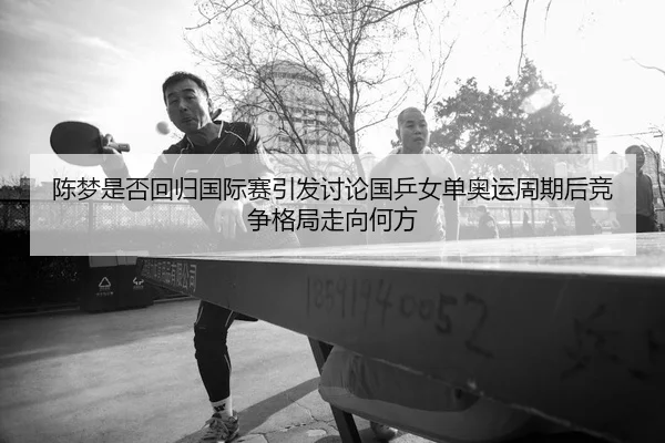 陈梦是否回归国际赛引发讨论国乒女单奥运周期后竞争格局走向何方